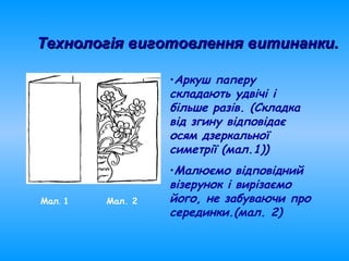 •Аркуш паперу
складають удвічі і
більше разів. (Складка
від згину відповідає
осям дзеркальної
симетрії (мал.1))
•Малюємо відповідний
візерунок і вирізаємо
його, не забуваючи про
серединки.(мал. 2)
Мал. 1 Мал. 2
Технологія виготовлення витинанки.Технологія виготовлення витинанки.
 