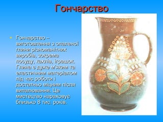 ГончарствоГончарство
• Гончарство –Гончарство –
виготовлення з опаленоївиготовлення з опаленої
глини різноманітнихглини різноманітних
виробів, зокремавиробів, зокрема
посуду, кахлів, іграшок.посуду, кахлів, іграшок.
Глина є дуже м’яким таГлина є дуже м’яким та
еластичним матеріаломеластичним матеріалом
під час роботи іпід час роботи і
достатньо міцним післядостатньо міцним після
випалювання. Цевипалювання. Це
мистецтво нараховуємистецтво нараховує
близько 8 тис. років.близько 8 тис. років.
 