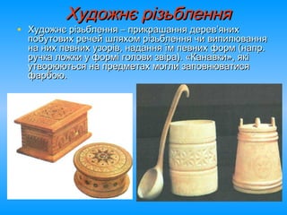 Художнє різьбленняХудожнє різьблення
• Художнє різьблення – прикрашання дерев’янихХудожнє різьблення – прикрашання дерев’яних
побутових речей шляхом різьблення чи випилюванняпобутових речей шляхом різьблення чи випилювання
на них певних узорів, надання їм певних форм (напр.на них певних узорів, надання їм певних форм (напр.
ручка ложки у формі голови звіра). «Канавки», якіручка ложки у формі голови звіра). «Канавки», які
утворюються на предметах могли заповнюватисяутворюються на предметах могли заповнюватися
фарбою.фарбою.
 