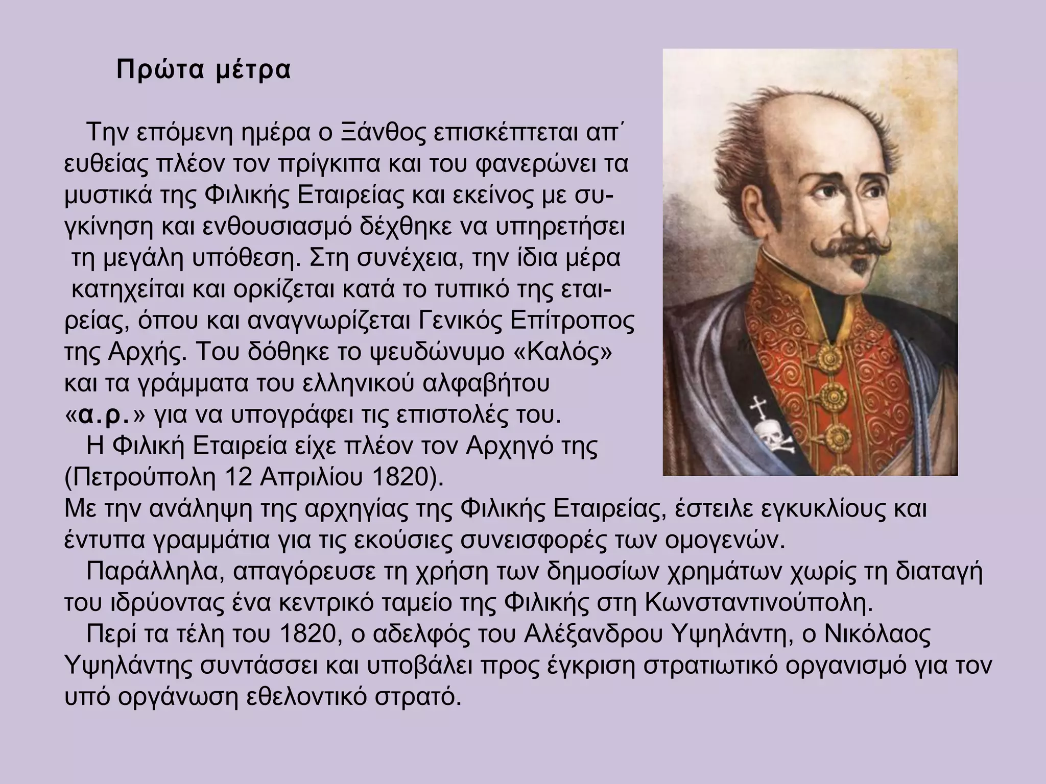 Πρώτα μέτρα
Την επόμενη ημέρα ο Ξάνθος επισκέπτεται απ΄
ευθείας πλέον τον πρίγκιπα και του φανερώνει τα
μυστικά της Φιλικής Εταιρείας και εκείνος με συ-
γκίνηση και ενθουσιασμό δέχθηκε να υπηρετήσει
τη μεγάλη υπόθεση. Στη συνέχεια, την ίδια μέρα
κατηχείται και ορκίζεται κατά το τυπικό της εται-
ρείας, όπου και αναγνωρίζεται Γενικός Επίτροπος
της Αρχής. Του δόθηκε το ψευδώνυμο «Καλός»
και τα γράμματα του ελληνικού αλφαβήτου
«α.ρ.» για να υπογράφει τις επιστολές του.
Η Φιλική Εταιρεία είχε πλέον τον Αρχηγό της
(Πετρούπολη 12 Απριλίου 1820).
Με την ανάληψη της αρχηγίας της Φιλικής Εταιρείας, έστειλε εγκυκλίους και
έντυπα γραμμάτια για τις εκούσιες συνεισφορές των ομογενών.
Παράλληλα, απαγόρευσε τη χρήση των δημοσίων χρημάτων χωρίς τη διαταγή
του ιδρύοντας ένα κεντρικό ταμείο της Φιλικής στη Κωνσταντινούπολη.
Περί τα τέλη του 1820, ο αδελφός του Αλέξανδρου Υψηλάντη, ο Νικόλαος
Υψηλάντης συντάσσει και υποβάλει προς έγκριση στρατιωτικό οργανισμό για τον
υπό οργάνωση εθελοντικό στρατό.
 