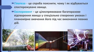 Гіпотеза - це спроба пояснити, чому і як відбувається
спостережуване явище.
Експеримент - це цілеспрямоване багаторазове
відтворення явища у спеціально створених умовах і
планомірне вивчення його під час виконання певних
дій.
 