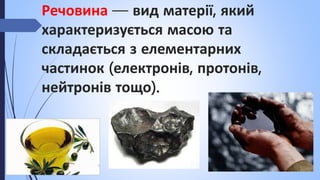 Речовина — вид матерії, який
характеризується масою та
складається з елементарних
частинок (електронів, протонів,
нейтронів тощо).
 