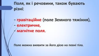 Поля, як і речовини, також бувають
різні:
- гравітаційне (поле Земного тяжіння),
- електричне,
- магнітне поля.
Поле можна виявити за його дією на певні тіла.
 