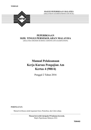 TERHAD
MAJLIS PEPERIKSAAN MALAYSIA
(MALAYSIAN EXAMINATIONS COUNCIL)
PEPERIKSAAN
SIJIL TINGGI PERSEKOLAHAN MALAYSIA
(MALAYSIA HIGHER SCHOOL CERTIFICATE EXAMINATION)
Manual Pelaksanaan
Kerja Kursus Pengajian Am
Kertas 4 (900/4)
Penggal 2 Tahun 2016
PERINGATAN:
Manual ini khusus untuk kegunaan Guru, Pemeriksa, dan Calon sahaja.
Manual ini terdiri daripada 59 halaman bercetak.
Majlis Peperiksaan Malaysia 2016
TERHAD
 