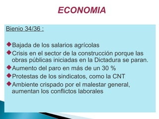 ECONOMIA
Bienio 34/36 :
Bajada de los salarios agrícolas
Crisis en el sector de la construcción porque las
obras públicas iniciadas en la Dictadura se paran.
Aumento del paro en más de un 30 %
Protestas de los sindicatos, como la CNT
Ambiente crispado por el malestar general,
aumentan los conflictos laborales
 