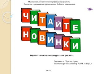 Муниципальное автономное учреждение культуры
Ишимская городская централизованная библиотечная система
Составитель: Чуркина Ирина
библиотекарь-каталогизатор МАУК «ИГЦБС»
2016 г.
(художественная литература для взрослых)
16+
 