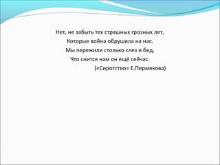 Нет, не забыть тех страшных грозных лет,
Которые война обрушила на нас.
Мы пережили столько слез и бед,
Что снится нам он ещё сейчас.
(«Сиротство» Е.Пермякова)
 