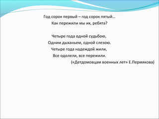 Год сорок первый – год сорок пятый…
Как пережили мы их, ребята?
Четыре года одной судьбою,
Одним дыханьем, одной слезою.
Четыре года надеждой жили,
Все одолели, все пережили.
(«Детдомовцам военных лет» Е.Пермякова)
 