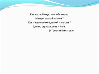 Как же любимую мне обнимать,
Матери старой помочь?
Как письмецо мне домой написать?
Думал, страдал день и ночь.
(«Трое» Л.Филатова)
 