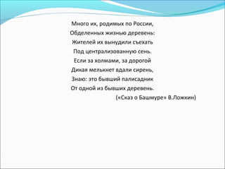 Много их, родимых по России,
Обделенных жизнью деревень:
Жителей их вынудили съехать
Под централизованную сень.
Если за холмами, за дорогой
Дикая мелькнет вдали сирень,
Знаю: это бывший палисадник
От одной из бывших деревень.
(«Сказ о Башмуре» В.Ложкин)
 