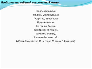 Изображение событий современной жизни
Опять ностальгия
По дням уж минувшим:
Гусарство, дворянство
И русская честь.
Ах, где ты, Россия,
Ты в грезах уснувших?
А может, уж нету,
А может быть – есть?..
(«Российское бытие 90 –х годов 20 века» Л.Филатова)
 