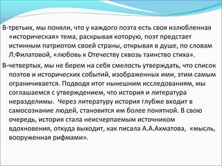 В-третьих, мы поняли, что у каждого поэта есть своя излюбленная
«историческая» тема, раскрывая которую, поэт предстает
истинным патриотом своей страны, открывая в душе, по словам
Л.Филатовой, «любовь к Отечеству сквозь таинство стиха».
В-четвертых, мы не берем на себя смелость утверждать, что список
поэтов и исторических событий, изображенных ими, этим самым
ограничивается. Подводя итог нынешним исследованиям, мы
соглашаемся с утверждением, что история и литература
неразделимы. Через литературу история глубже входит в
самосознание людей, становится им более понятной. В свою
очередь, история стала неисчерпаемым источником
вдохновения, откуда выходит, как писала А.А.Ахматова, «мысль,
вооруженная рифмами».
 