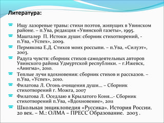 Литература:
 Ищу лазоревые травы: стихи поэтов, живущих в Увинском
районе. – п.Ува, редакция «Увинской газеты», 1995.
 Машталер П. Истоки души: сборник стихотворений, -
п.Ува, «Успех», 2009.
 Пермякова Е.Д. Стихов моих россыпи. – п.Ува, «Силуэт»,
2003.
 Радуга чувств: сборник стихов самодеятельных авторов
Увинского района Удмуртской республики. – г.Ижевск,
«Анигма», 2010.
 Теплые лучи вдохновения: сборник стихов и рассказов. –
п.Ува, «Успех», 2010.
 Филатова Л. Огонь очищения души... – Сборник
стихотворений г. Можга, 2007
 Филатова Л. Оседлаю я Крылатого Коня…- Сборник
стихотворений п.Ува, «Вдохновение», 2011
 Школьная энциклопедия «Руссика». История России.
20 век. – М.: ОЛМА – ПРЕСС Образование. 2003 .
 