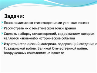 Задачи:
Познакомиться со стихотворениями увинских поэтов
Рассмотреть их с тематической точки зрения
Сделать выборку стихотворений, содержанием которых
являются какие-либо исторические события
Изучить исторический материал, содержащий сведения о
Гражданской войне, Великой Отечественной войне,
Вооруженных конфликтах на Кавказе
 