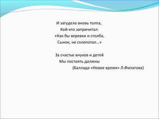 И загудела вновь толпа,
Кой-кто запричитал:
«Как бы веревки и столба,
Сынок, не схлопотал…»
За счастье внуков и детей
Мы постоять должны
(Баллада «Новое время» Л.Филатова)
 