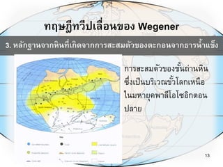 ทฤษฎีทวีปเลื่อนของ Wegener
13
3. หลักฐานจากหินที่เกิดจากการสะสมตัวของตะกอนจากธารน้าแข็ง
การสะสมตัวของชั้นถ่านหิน
ซึ่งเป็นบริเวณขั้วโลกเหนือ
ในมหายุคพาลีโอโซอิกตอน
ปลาย
 