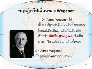 4
Dr. Alfred Wegener ได้
ตั้งสมมติฐานว่าผืนแผ่นดินทั้งหมดบน
โลกแต่เดิมเป็นแผ่นดินผืนเดียวกัน
เรียกว่า พันเจีย (Pangaea) ซึ่งเป็น
ภาษากรีก แปลว่า แผ่นดินทั้งหมด
ทฤษฎีทวีปเลื่อนของ Wegener
Dr. Alfred Wegener
นักอุตุนิยมวิทยาชาวเยอรมัน
 