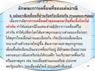 ลักษณะการเคลื่อนที่ของแผ่นธรณี
41
เนื่องจากอัตราการเคลื่อนตัวของแมกมาในชั้นเนื้อโลกไม่
เท่ากัน ทาให้แผ่นธรณีในแต่ละส่วนมีอัตราการเคลื่อนที่ไม่
เท่ากัน ทาให้เปลือกโลกใต้มหาสมุทรและบางส่วนของเทือกเขา
ใต้สมุทรไถลเลื่อนผ่านและเฉือนกัน เกิดเป็นรอยเลื่อนเฉือน
ระนาบด้านข้างขนาดใหญ่ขึ้น สันเขากลางมหาสมุทรถูกรอย
เลื่อนขึ้นตัดเฉือนเป็นแนวเหลื่อมกันอยู่ มีลักษณะเป็นแนวรอย
แตกแคบยาวมีและหรือร่องใต้ทะเลลึก ในบริเวณภาคพื้นทวีป
หรือมหาสมุทร เช่น รอยเลื่อนซานแอนเดรียส ประเทศ
สหรัฐอเมริกา รอยเลื่อนอัลไพน์ ประเทศนิวซีแลนด์
3. แผ่นธรณีเคลื่อนที่ผ่านกันหรือเฉือนกัน (Transform Plates)
 