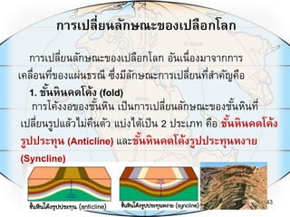 การเปลี่ยนลักษณะของเปลือกโลก
43
การเปลี่ยนลักษณะของเปลือกโลก อันเนื่องมาจากการ
เคลื่อนที่ของแผ่นธรณี ซึ่งมีลักษณะการเปลี่ยนที่สาคัญคือ
1. ชั้นหินคดโค้ง (fold)
การโค้งงอของชั้นหิน เป็นการเปลี่ยนลักษณะของชั้นหินที่
เปลี่ยนรูปแล้วไม่คืนตัว แบ่งได้เป็น 2 ประเภท คือ ชั้นหินคดโค้ง
รูปประทุน (Anticline) และชั้นหินคดโค้งรูปประทุนหงาย
(Syncline)
 