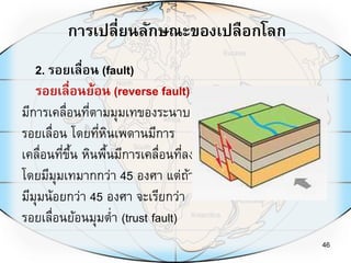 การเปลี่ยนลักษณะของเปลือกโลก
46
2. รอยเลื่อน (fault)
รอยเลื่อนย้อน (reverse fault)
มีการเคลื่อนที่ตามมุมเทของระนาบ
รอยเลื่อน โดยที่หินเพดานมีการ
เคลื่อนที่ขึ้น หินพื้นมีการเคลื่อนที่ลง
โดยมีมุมเทมากกว่า 45 องศา แต่ถ้า
มีมุมน้อยกว่า 45 องศา จะเรียกว่า
รอยเลื่อนย้อนมุมต่า (trust fault)
 