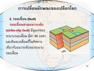 การเปลี่ยนลักษณะของเปลือกโลก
47
2. รอยเลื่อน (fault)
รอยเลื่อนตามแนวระดับ
(strike-slip fault) มีมุมเทของ
ระนาบรอยเลื่อน มีค่า 90 องศา
และหินจะเคลื่อนที่ในทิศทาง
เดียวกับแนวระดับของระนาบ
รอยเลื่อน
 