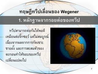 7
ทวีปสามารถต่อกันได้พอดี
เหมือนต่อจิ๊กซอว์ แต่ไม่สมบูรณ์
เนื่องจากผลจากการกัดเซาะ
ชายฝั่ง และการสะสมตัวของ
ตะกอนทาให้ขอบของทวีป
เปลี่ยนแปลงไป
1. หลักฐานจากรอยต่อของทวีป
ทฤษฎีทวีปเลื่อนของ Wegener
 
