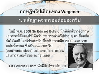 8
ในปี พ.ศ. 2508 Sir Edward Bullard นักฟิสิกส์ชาวอังกฤษ
และคณะได้แสดงให้เห็นว่า สามารถนาทวีปต่าง ๆ มาเชื่อมต่อ
กันได้พอดี โดยใช้ขอบทวีปที่ระดับความลึก 2000 เมตร จาก
Sir Edward Bullard นักฟิสิกส์ชาวอังกฤษ
ทฤษฎีทวีปเลื่อนของ Wegener
ระดับน้าทะเล ซึ่งเป็นแนวลาดทวีป
(continental slope) เพราะจะเกิดการกร่อน
และการสะสมตัวของตะกอนน้อย
1. หลักฐานจากรอยต่อของทวีป
 