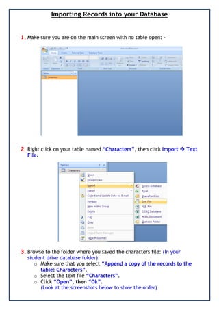 Importing Records into your Database
1. Make sure you are on the main screen with no table open: -
2. Right click on your table named “Characters”, then click Import  Text
File.
3. Browse to the folder where you saved the characters file: (In your
student drive database folder).
o Make sure that you select “Append a copy of the records to the
table: Characters”.
o Select the text file “Characters”.
o Click “Open”, then “Ok”.
(Look at the screenshots below to show the order)
 