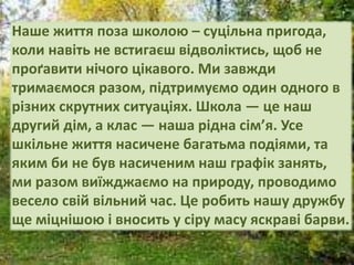 Наше життя поза школою – суцільна пригода,
коли навіть не встигаєш відволіктись, щоб не
проґавити нічого цікавого. Ми завжди
тримаємося разом, підтримуємо один одного в
різних скрутних ситуаціях. Школа — це наш
другий дім, а клас — наша рідна сім’я. Усе
шкільне життя насичене багатьма подіями, та
яким би не був насиченим наш графік занять,
ми разом виїжджаємо на природу, проводимо
весело свій вільний час. Це робить нашу дружбу
ще міцнішою і вносить у сіру масу яскраві барви.
 