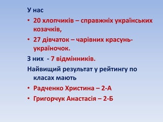 У нас
• 20 хлопчиків – справжніх українських
козачків,
• 27 дівчаток – чарівних красунь-
україночок.
З них - 7 відмінників.
Найвищий результат у рейтингу по
класах мають
• Радченко Христина – 2-А
• Григорчук Анастасія – 2-Б
 