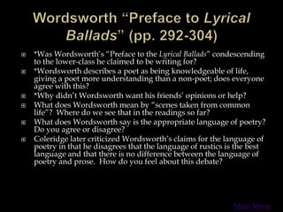  *Was Wordsworth’s “Preface to the Lyrical Ballads” condescending
to the lower-class he claimed to be writing for?
 *Wordsworth describes a poet as being knowledgeable of life,
giving a poet more understanding than a non-poet; does everyone
agree with this?
 *Why didn’t Wordsworth want his friends’ opinions or help?
 What does Wordsworth mean by “scenes taken from common
life”? Where do we see that in the readings so far?
 What does Wordsworth say is the appropriate language of poetry?
Do you agree or disagree?
 Coleridge later criticized Wordsworth’s claims for the language of
poetry in that he disagrees that the language of rustics is the best
language and that there is no difference between the language of
poetry and prose. How do you feel about this debate?
Main Menu
 