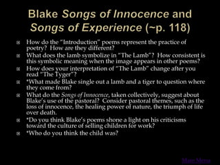  How do the “Introduction” poems represent the practice of
poetry? How are they different?
 What does the lamb symbolize in “The Lamb”? How consistent is
this symbolic meaning when the image appears in other poems?
 How does your interpretation of “The Lamb” change after you
read “The Tyger”?
 *What made Blake single out a lamb and a tiger to question where
they come from?
 What do the Songs of Innocence, taken collectively, suggest about
Blake’s use of the pastoral? Consider pastoral themes, such as the
loss of innocence, the healing power of nature, the triumph of life
over death.
 *Do you think Blake’s poems shone a light on his criticisms
toward the culture of selling children for work?
 *Who do you think the child was?
Main Menu
 