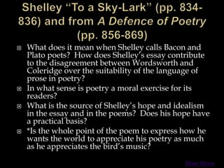  What does it mean when Shelley calls Bacon and
Plato poets? How does Shelley’s essay contribute
to the disagreement between Wordsworth and
Coleridge over the suitability of the language of
prose in poetry?
 In what sense is poetry a moral exercise for its
readers?
 What is the source of Shelley’s hope and idealism
in the essay and in the poems? Does his hope have
a practical basis?
 *Is the whole point of the poem to express how he
wants the world to appreciate his poetry as much
as he appreciates the bird’s music?
Main Menu
 