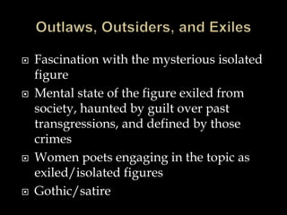 Fascination with the mysterious isolated
figure
 Mental state of the figure exiled from
society, haunted by guilt over past
transgressions, and defined by those
crimes
 Women poets engaging in the topic as
exiled/isolated figures
 Gothic/satire
 