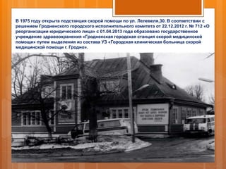 В 1975 году открыта подстанция скорой помощи по ул. Лелевеля,30. В соответствии с
решением Гродненского городского исполнительного комитета от 22.12.2012 г. № 712 «О
реорганизации юридического лица» с 01.04.2013 года образовано государственное
учреждение здравоохранения «Гродненская городская станция скорой медицинской
помощи» путем выделения из состава УЗ «Городская клиническая больница скорой
медицинской помощи г. Гродно».
 