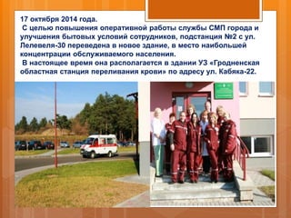 17 октября 2014 года.
С целью повышения оперативной работы службы СМП города и
улучшения бытовых условий сотрудников, подстанция №2 с ул.
Лелевеля-30 переведена в новое здание, в место наибольшей
концентрации обслуживаемого населения.
В настоящее время она располагается в здании УЗ «Гродненская
областная станция переливания крови» по адресу ул. Кабяка-22.
 