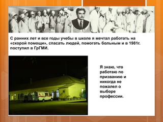 С ранних лет и все годы учебы в школе я мечтал работать на
«скорой помощи», спасать людей, помогать больным и в 1981г.
поступил в ГрГМИ.
Я знаю, что
работаю по
призванию и
никогда не
пожалел о
выборе
профессии.
 