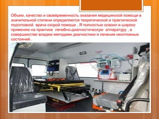 Объем, качество и своевременность оказания медицинской помощи в
значительной степени определяются теоретической и практической
подготовкой врача скорой помощи . Я полностью освоил и широко
применяю на практике лечебно-диагностическую аппаратуру , в
совершенстве владею методами диагностики и лечения неотложных
состояний .
 