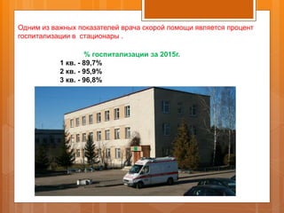 Одним из важных показателей врача скорой помощи является процент
госпитализации в стационары .
% госпитализации за 2015г.
1 кв. - 89,7%
2 кв. - 95,9%
3 кв. - 96,8%
 