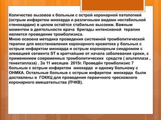 Количество вызовов к больным с острой коронарной патологией
(острым инфарктом миокарда и различными видами нестабильной
стенокардии) в целом остаётся стабильно высоким. Важным
моментом в деятельности врача бригады интенсивной терапии
является проведение тромболизиса.
Мною освоена методика проведения системной тромболитической
терапии для восстановления коронарного кровотока у больных с
острым инфарктом миокарда и острым коронарным синдромом с
элевацией сегмента ST в кратчайшие от начала заболевания сроки, с
применением современных тромболитических средств ( альтеплаза ,
тенектаплаза) . За 11 месяцев 2015г. Проведён тромболизис 7
больным с острым инфарктом миокарда и одному больному с
ОНМКА. Остальные больные с острым инфарктом миокарда были
доставлены в ГОККЦ для проведения первичного чрескожного
коронарного вмешательства (ПЧКВ).
 