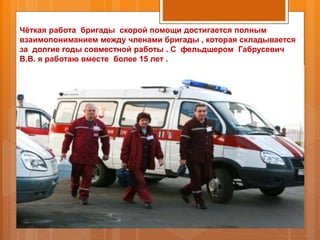 Чёткая работа бригады скорой помощи достигается полным
взаимопониманием между членами бригады , которая складывается
за долгие годы совместной работы . С фельдшером Габрусевич
В.В. я работаю вместе более 15 лет .
 