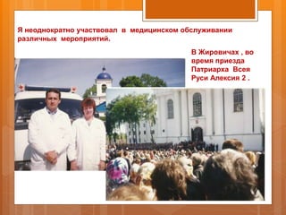 Я неоднократно участвовал в медицинском обслуживании
различных мероприятий.
В Жировичах , во
время приезда
Патриарха Всея
Руси Алексия 2 .
 