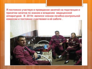 Я постоянно участвую в проведении занятий на подстанции и
принятии зачетов по знанию и владению медицинской
аппаратурой. В 2014г. являлся членом лечебно-контрольной
комиссии и постоянно участвовал в её работе .
 