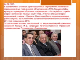 24.02.2015.
В соответствии с планом организационных мероприятий управления
здравоохранения гродненского облисполкома в ГУК «Городской Дом
культуры» проведена областная конференция: «Итоги работы службы
скорой неотложной помощи за 2014 год. 70-летие станции скорой
медицинской помощи г. Гродно». На которой была проанализирована
работа службы по выполнению основных нормативных показателей за
2014 год и задачах на 2015.
За достижение высоких показателей по медицинскому обслуживанию
населения Клишин И. В. награждён почётной грамотой Управления
здравоохранения Гродненского облисполкома .
 