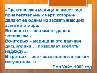 «Практическая медицина имеет ряд
привлекательных черт, которые
делают её одним из захватывающих
занятий в мире.
Во-первых – она имеет дело с
человеком…
Во-вторых – медицина это научная
дисциплина…, позволяет вселять
надежду…
В-третьих – она часто является тонким
искусством…»
Пол Уайт, 1960 год
 