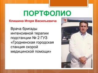 ПОРТФОЛИО
Клишина Игоря Васильевича
Врача бригады
интенсивной терапии
подстанции № 2 ГУЗ
«Гродненская городская
станция скорой
медицинской помощи»
 