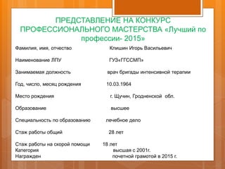 ПРЕДСТАВЛЕНИЕ НА КОНКУРС
ПРОФЕССИОНАЛЬНОГО МАСТЕРСТВА «Лучший по
профессии- 2015»
Фамилия, имя, отчество Клишин Игорь Васильевич
Наименование ЛПУ ГУЗ«ГГССМП»
Занимаемая должность врач бригады интенсивной терапии
Год, число, месяц рождения 10.03.1964
Место рождения г. Щучин, Гродненской обл.
Образование высшее
Специальность по образованию лечебное дело
Стаж работы общий 28 лет
Стаж работы на скорой помощи 18 лет
Категория высшая с 2001г.
Награжден почетной грамотой в 2015 г.
 