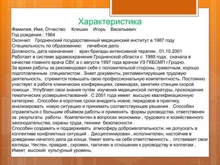 Характеристика
Фамилия, Имя, Отчество: Клишин Игорь Васильевич
Год рождения : 1964
Окончил Гродненский государственный медицинский институт в 1987 году
Специальность по образованию: лечебное дело
Должность, дата назначения : врач бригады интенсивной терапии , 01.10.2001
Работает в системе здравоохранения Гродненской области с 1988 года, сначала в
качестве главного врача СВУ, а с августа 1997 года врачом УЗ ГКБСМП г.Гродно.
За время работы за рекомендовал себя с положительной стороны, грамотным, хорошо
подготовленным специалистом . Знает документы, регламентирующие трудовую
деятельность, стремится повышать свою профессиональную компетентность. Постоянно
участвует в работе клинических конференциях, семинарах, занятиях станции скорой
помощи . Углубляет свои знания путём изучения медицинской литературы, прохождения
тематических усовершенствований . С 2001 года имеет высшую квалификационную
категорию . Способен в короткие сроки внедрять новое, передовое в практику,
анализировать новую ситуацию и принимать соответствующее решения . Способен
справляться с большим объёмом работы и применять формы руководства, ответственен
за результаты работы . Компетентен в вопросах экономики , трудового и хозяйственного
законодательства, охраны труда, техники безопасности .
Способен создавать и поддерживать атмосферу доброжелательности, не допускать в
коллективе конфликтных ситуаций . Дисциплинирован , исполнителен, настойчив в
доведении начатого дела да конца. Умеет взять на себя ответственность , отстаивает свои
взгляды. Честен, правдив , скромен, тактичен в отношении к руководству и коллегам .
Имеет высокий культурный уровень.
 