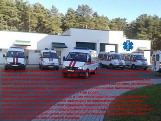 Служба скорой медицинской помощи - одно из важнейших звеньев единой системы
оказания медицинской помощи населению. Она предназначена для оказания
круглосуточной скорой медицинской помощи взрослому и детскому населению, на
месте происшествия, и в пути следования в стационар при состояниях, угрожающих
здоровью жизни граждан или окружающих их лиц, вызванных внезапными
заболеваниями, травмами, отравлениями и при родах.
Основными задачами оказания скорой, в том числе скорой специализированной,
медицинской помощи, медицинской эвакуации на современном этапе должны
являться оказание больным и пострадавшим доврачебной медицинской помощи,
направленной на сохранение и поддержание жизненно важных функций организма, и
доставка их в кратчайшие сроки в стационар для оказания квалифицированной
специализированной медицинской помощи.
 