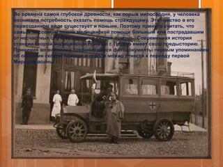 Во времена самой глубокой древности, как порыв милосердия, у человека
возникала потребность оказать помощь страждущему. Это чувство в его
первозданном виде существует и поныне. Поэтому принято считать, что
самым массовым видом медицинской помощи больным или пострадавшим
от несчастных случаев является скорая помощь. Современная история
станции скорой медицинской помощи г. Гродно имеет свою предысторию.
Принимая во внимание сохранившиеся фотодокументы первым упоминанием
об оказании скорой помощи в городе можно отнести к периоду первой
Мировой войны.
 